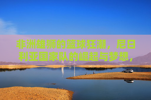 非洲雄狮的篮球狂潮,尼日利亚国家队的崛起与梦想,非洲雄狮的篮球狂潮,尼日利亚国家队的崛起与梦想 非洲雄狮的篮球狂潮,尼日利亚国家队的崛起与梦想,非洲雄狮的篮球狂潮,尼日利亚国家队的崛起与梦想