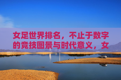 女足世界排名,不止于数字的竞技图景与时代意义,女足世界排名,超越数字的竞技图景与时代意义 女足世界排名,不止于数字的竞技图景与时代意义,女足世界排名,超越数字的竞技图景与时代意义