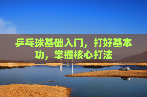 乒乓球基础入门,打好基本功,掌握核心打法 乒乓球基础入门,打好基本功,掌握核心打法