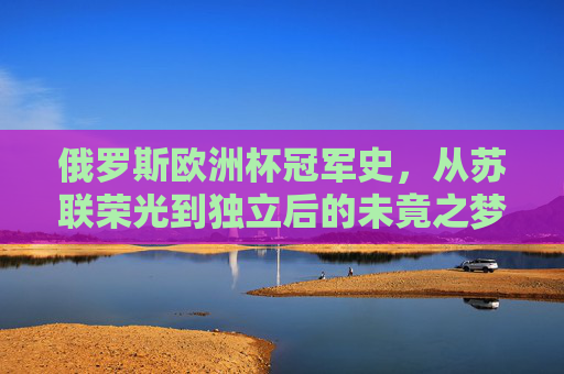 俄罗斯欧洲杯冠军史，从苏联荣光到独立后的未竟之梦，俄罗斯欧洲杯，从苏联荣光到独立后的未竟之梦