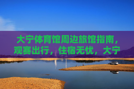 大宁体育馆周边旅馆指南,观赛出行,住宿无忧,大宁体育馆周边旅馆指南,观赛出行住宿无忧 大宁体育馆周边旅馆指南,观赛出行,住宿无忧,大宁体育馆周边旅馆指南,观赛出行住宿无忧