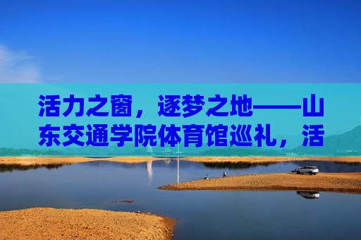 活力之窗，逐梦之地——山东交通学院体育馆巡礼，活力逐梦之地——山东交通学院体育馆巡礼