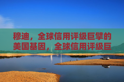 穆迪,全球信用评级巨擘的美国基因,全球信用评级巨擘穆迪的美国基因 穆迪,全球信用评级巨擘的美国基因,全球信用评级巨擘穆迪的美国基因