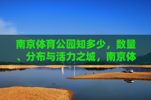南京体育公园知多少,数量、分布与活力之城,南京体育公园,数量、分布与活力之城 南京体育公园知多少,数量、分布与活力之城,南京体育公园,数量、分布与活力之城