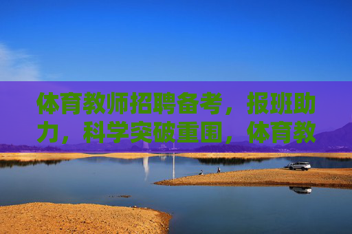 体育教师招聘备考，报班助力，科学突破重围，体育教师招聘备考，报班助力，科学突破重围