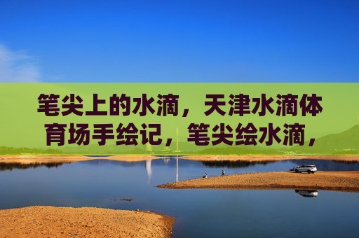 笔尖上的水滴,天津水滴体育场手绘记,笔尖绘水滴,天津体育场手绘记 笔尖上的水滴,天津水滴体育场手绘记,笔尖绘水滴,天津体育场手绘记