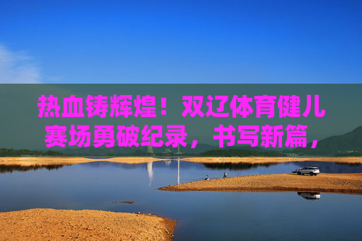 热血铸辉煌!双辽体育健儿赛场勇破纪录,书写新篇,双辽健儿赛场破纪录 热血铸就新辉煌 热血铸辉煌!双辽体育健儿赛场勇破纪录,书写新篇,双辽健儿赛场破纪录 热血铸就新辉煌