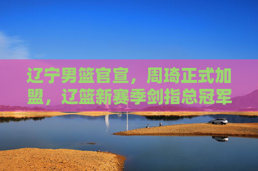 辽宁男篮官宣，周琦正式加盟，辽篮新赛季剑指总冠军！辽宁男篮官宣周琦加盟 新赛季剑指总冠军