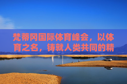 梵蒂冈国际体育峰会，以体育之名，铸就人类共同的精神纽带，梵蒂冈体育峰会，以体铸魂，共系人类精神
