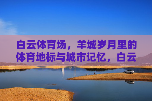 白云体育场,羊城岁月里的体育地标与城市记忆,白云体育场,羊城岁月的体育地标与城市记忆 白云体育场,羊城岁月里的体育地标与城市记忆,白云体育场,羊城岁月的体育地标与城市记忆