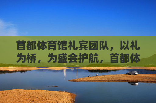 首都体育馆礼宾团队,以礼为桥,为盛会护航,首都体育馆礼宾团队,以礼为桥护航盛会 首都体育馆礼宾团队,以礼为桥,为盛会护航,首都体育馆礼宾团队,以礼为桥护航盛会