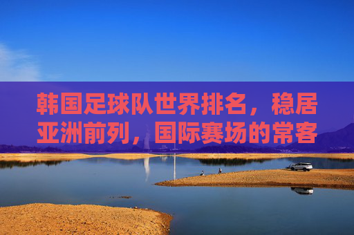 韩国足球队世界排名，稳居亚洲前列，国际赛场的常客，韩国足球队稳居亚洲前列，国际赛场常客