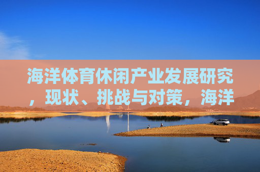 海洋体育休闲产业发展研究,现状、挑战与对策,海洋体育休闲产业发展研究,现状、挑战与对策 海洋体育休闲产业发展研究,现状、挑战与对策,海洋体育休闲产业发展研究,现状、挑战与对策