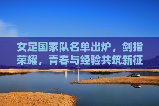 女足国家队名单出炉,剑指荣耀,青春与经验共筑新征程,女足国家队名单出炉,青春经验共铸,剑指荣耀新征程 女足国家队名单出炉,剑指荣耀,青春与经验共筑新征程,女足国家队名单出炉,青春经验共铸,剑指荣耀新征程