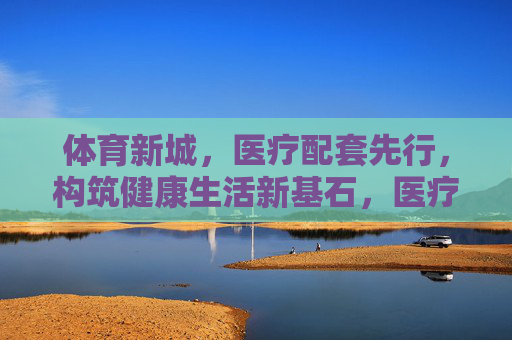 体育新城，医疗配套先行，构筑健康生活新基石，医疗配套先行，体育新城筑健康生活基石