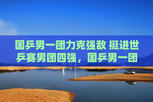 国乒男一团力克强敌 挺进世乒赛男团四强,国乒男一团力克强敌挺进世乒赛男团四强 国乒男一团力克强敌 挺进世乒赛男团四强,国乒男一团力克强敌挺进世乒赛男团四强