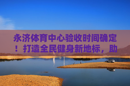 永济体育中心验收时间确定！打造全民健身新地标，助力城市活力升级，永济体育中心验收时间确定！全民健身新地标助力城市活力升级