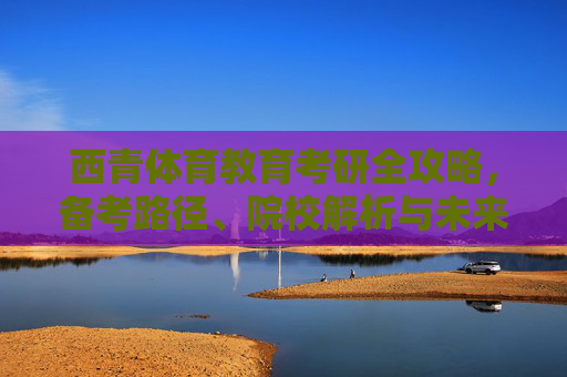西青体育教育考研全攻略,备考路径、院校解析与未来展望,西青体育教育考研全攻略,备考路径、院校解析与未来展望 西青体育教育考研全攻略,备考路径、院校解析与未来展望,西青体育教育考研全攻略,备考路径、院校解析与未来展望