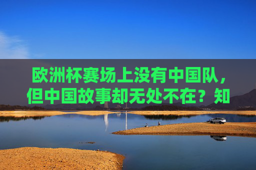 欧洲杯赛场上没有中国队，但中国故事却无处不在？知乎热议，中国在欧洲杯的角色，远比想象中复杂，欧洲杯无中国队，中国故事为何无处不在？知乎解码中国复杂角色
