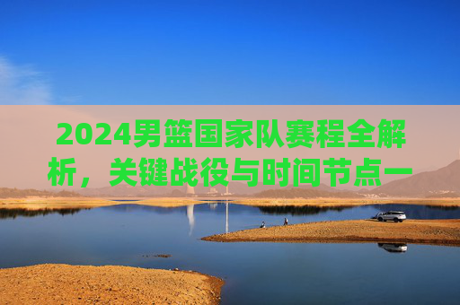 2024男篮国家队赛程全解析，关键战役与时间节点一览，2024男篮国家队赛程，关键战役与时间节点全解析