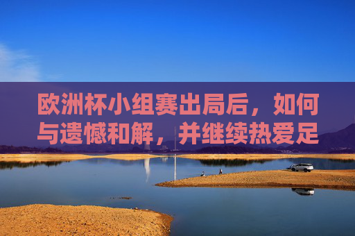 欧洲杯小组赛出局后,如何与遗憾和解,并继续热爱足球,欧洲杯小组赛出局,与遗憾和解,继续热爱足球 欧洲杯小组赛出局后,如何与遗憾和解,并继续热爱足球,欧洲杯小组赛出局,与遗憾和解,继续热爱足球