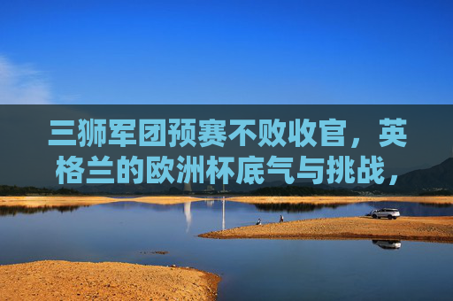 三狮军团预赛不败收官，英格兰的欧洲杯底气与挑战，三狮军团预赛不败收官，欧洲杯底气与挑战