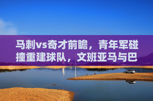 马刺vs奇才前瞻,青年军碰撞重建球队,文班亚马与巴雷特谁主沉浮?青年军对决,文班亚马与巴雷特谁主沉浮? 马刺vs奇才前瞻,青年军碰撞重建球队,文班亚马与巴雷特谁主沉浮?青年军对决,文班亚马与巴雷特谁主沉浮?