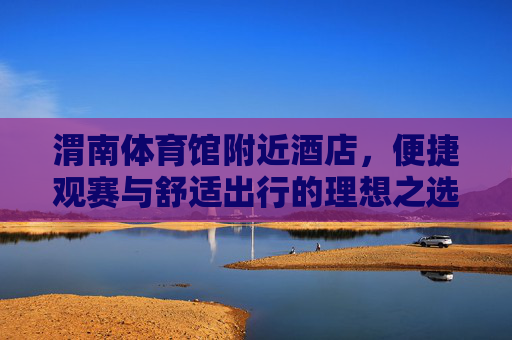 渭南体育馆附近酒店,便捷观赛与舒适出行的理想之选,渭南体育馆附近酒店,便捷观赛与舒适出行的理想之选 渭南体育馆附近酒店,便捷观赛与舒适出行的理想之选,渭南体育馆附近酒店,便捷观赛与舒适出行的理想之选