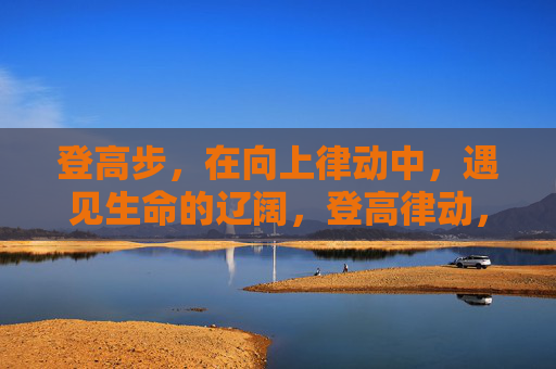登高步，在向上律动中，遇见生命的辽阔，登高律动，遇见生命辽阔