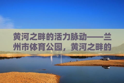 黄河之畔的活力脉动——兰州市体育公园,黄河之畔的活力脉动——兰州市体育公园 黄河之畔的活力脉动——兰州市体育公园,黄河之畔的活力脉动——兰州市体育公园