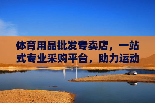 体育用品批发专卖店,一站式专业采购平台,助力运动事业腾飞,一站式体育用品批发采购平台,助力运动事业腾飞 体育用品批发专卖店,一站式专业采购平台,助力运动事业腾飞,一站式体育用品批发采购平台,助力运动事业腾飞