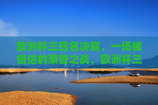欧洲杯三四名决赛,一场被低估的荣誉之战,欧洲杯三四名决赛,被低估的荣誉之战 欧洲杯三四名决赛,一场被低估的荣誉之战,欧洲杯三四名决赛,被低估的荣誉之战