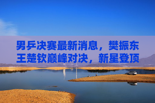 男乒决赛最新消息,樊振东王楚钦巅峰对决,新星登顶展现国乒新势力!樊振东王楚钦巅峰对决!男乒决赛新星登顶国乒新势力 男乒决赛最新消息,樊振东王楚钦巅峰对决,新星登顶展现国乒新势力!樊振东王楚钦巅峰对决!男乒决赛新星登顶国乒新势力