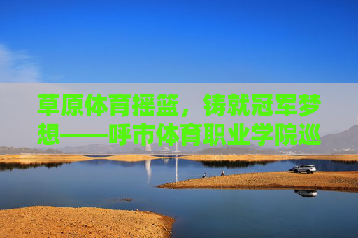 草原体育摇篮，铸就冠军梦想——呼市体育职业学院巡礼，草原体育摇篮，铸就冠军梦想——呼市体育职业学院巡礼