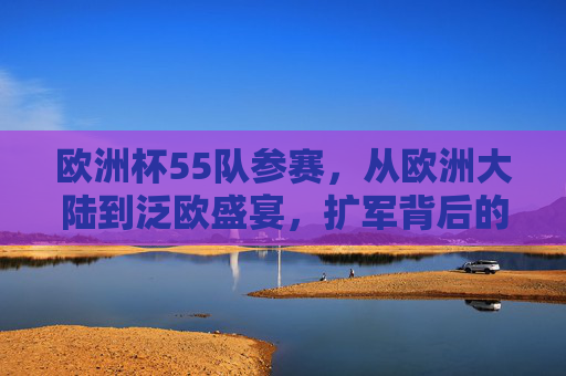 欧洲杯55队参赛，从欧洲大陆到泛欧盛宴，扩军背后的足球逻辑，欧洲杯扩军55队，泛欧盛宴的足球逻辑