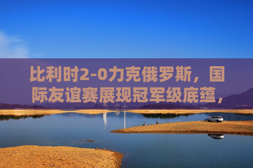 比利时2-0力克俄罗斯,国际友谊赛展现冠军级底蕴,比利时2-0胜俄罗斯 友谊赛展冠军底蕴 比利时2-0力克俄罗斯,国际友谊赛展现冠军级底蕴,比利时2-0胜俄罗斯 友谊赛展冠军底蕴