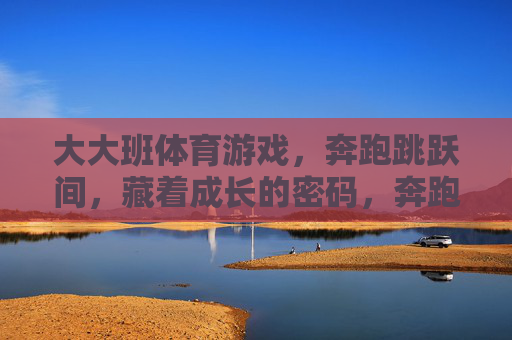 大大班体育游戏，奔跑跳跃间，藏着成长的密码，奔跑跳跃解锁大大班成长密码