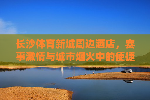 长沙体育新城周边酒店，赛事激情与城市烟火中的便捷栖居，长沙体育新城周边酒店，赛事激情与城市烟火中的便捷栖居