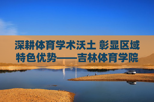 深耕体育学术沃土 彰显区域特色优势——吉林体育学院学报的学术耕耘与时代担当，体育学术深耕与区域特色彰显——吉林体育学院学报的时代担当