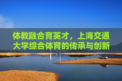 体教融合育英才,上海交通大学综合体育的传承与创新,体教融合育英才,上海交大综合体育的传承与创新 体教融合育英才,上海交通大学综合体育的传承与创新,体教融合育英才,上海交大综合体育的传承与创新