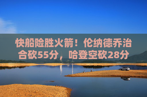 快船险胜火箭！伦纳德乔治合砍55分，哈登空砍28分难阻败局，快船险胜火箭！伦纳德乔治合砍55分，哈登空砍28分难阻败局