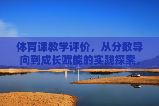 体育课教学评价,从分数导向到成长赋能的实践探索,体育课教学评价,从分数导向到成长赋能的实践探索 体育课教学评价,从分数导向到成长赋能的实践探索,体育课教学评价,从分数导向到成长赋能的实践探索