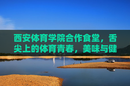 西安体育学院合作食堂,舌尖上的体育青春,美味与健康的双重奏,舌尖上的体育青春,美味与健康的双重奏 西安体育学院合作食堂,舌尖上的体育青春,美味与健康的双重奏,舌尖上的体育青春,美味与健康的双重奏