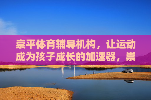 崇平体育辅导机构,让运动成为孩子成长的加速器,崇平体育辅导,运动,助力孩子成长加速 崇平体育辅导机构,让运动成为孩子成长的加速器,崇平体育辅导,运动,助力孩子成长加速