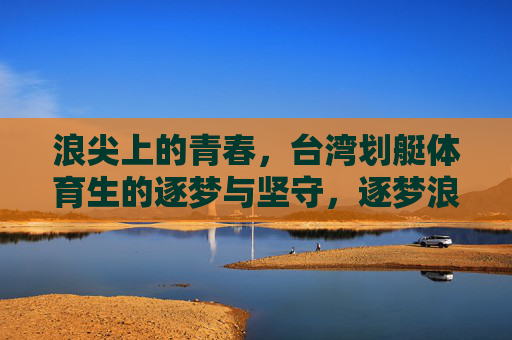浪尖上的青春,台湾划艇体育生的逐梦与坚守,逐梦浪尖,台湾划艇体育生的青春坚守 浪尖上的青春,台湾划艇体育生的逐梦与坚守,逐梦浪尖,台湾划艇体育生的青春坚守