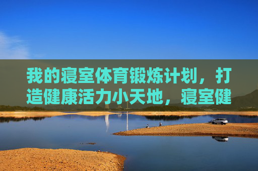我的寝室体育锻炼计划,打造健康活力小天地,寝室健身计划,健康活力小天地 我的寝室体育锻炼计划,打造健康活力小天地,寝室健身计划,健康活力小天地