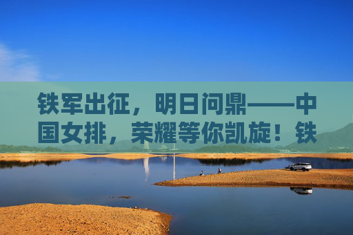 铁军出征，明日问鼎——中国女排，荣耀等你凯旋！铁军出征，女排问鼎