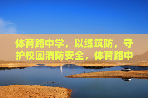 体育路中学,以练筑防,守护校园消防安全,体育路中学以练筑防筑牢校园消防安全防线 体育路中学,以练筑防,守护校园消防安全,体育路中学以练筑防筑牢校园消防安全防线