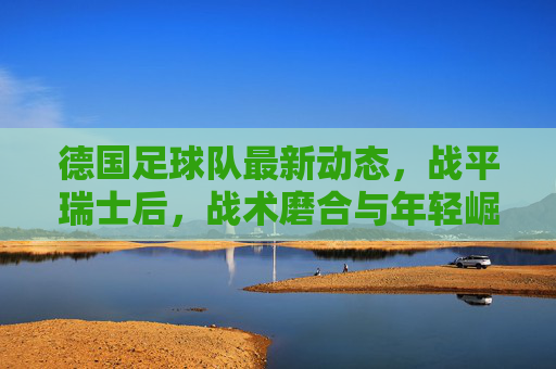 德国足球队最新动态,战平瑞士后,战术磨合与年轻崛起成焦点,德国队战平瑞士,战术磨合与年轻崛起成焦点 德国足球队最新动态,战平瑞士后,战术磨合与年轻崛起成焦点,德国队战平瑞士,战术磨合与年轻崛起成焦点