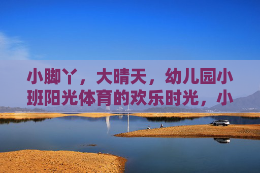 小脚丫,大晴天,幼儿园小班阳光体育的欢乐时光,小脚丫大晴天,阳光体育欢乐时光 小脚丫,大晴天,幼儿园小班阳光体育的欢乐时光,小脚丫大晴天,阳光体育欢乐时光